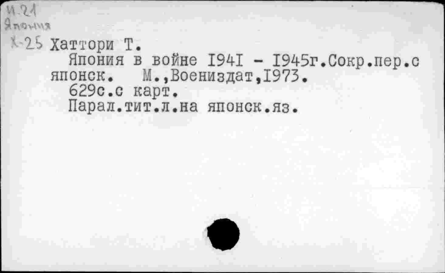 ﻿и ЛА
йтлмчз»
*-2Л> Хат тори Т.
Япония в войне 1941 - 1945г.Сокр.пер.с
японок. М.,Воениздат,1973.
629с.с карт.
Парал.тит.л.на японок.яз.